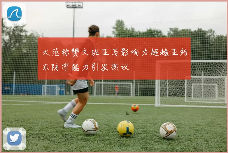 大范称赞文班亚马影响力超越亚约东防守能力引发热议