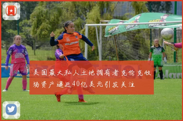 美国最大私人土地拥有者克伦克牧场资产逼近40亿美元引发关注