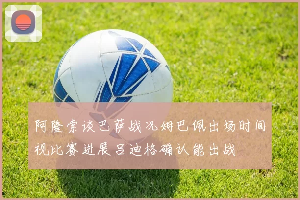 阿隆索谈巴萨战况姆巴佩出场时间视比赛进展吕迪格确认能出战