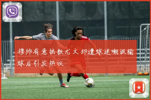 穆帅有意执教尤文却遭球迷嘲讽输球后引发热议