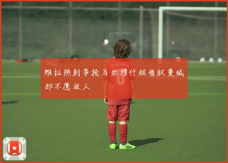维拉热刺争抢马尔穆什租借权曼城却不愿放人