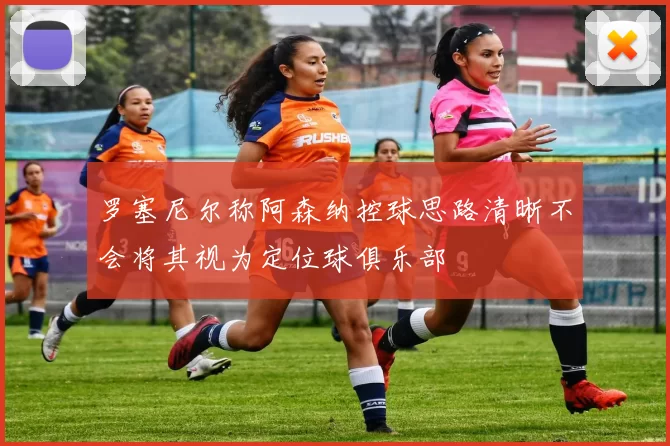 罗塞尼尔称阿森纳控球思路清晰不会将其视为定位球俱乐部